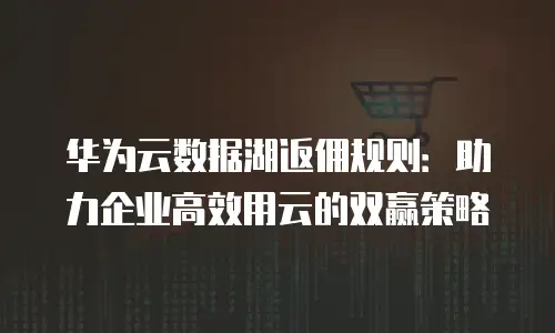 华为云数据湖返佣规则：助力企业高效用云的双赢策略