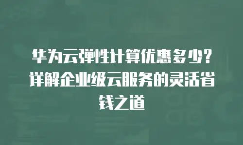 华为云弹性计算优惠多少？详解企业级云服务的灵活省钱之道