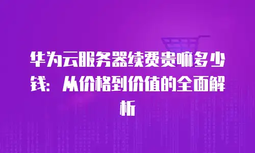 华为云服务器续费贵嘛多少钱：从价格到价值的全面解析