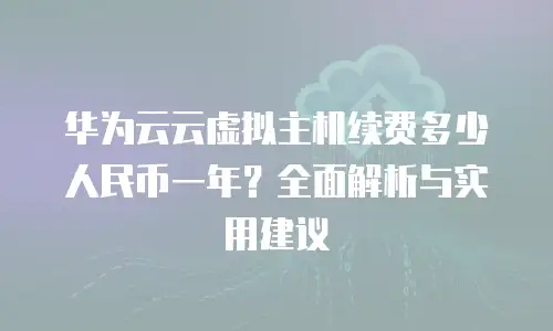 华为云云虚拟主机续费多少人民币一年？全面解析与实用建议