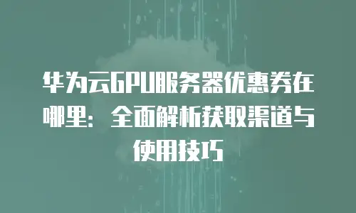 华为云GPU服务器优惠券在哪里：全面解析获取渠道与使用技巧