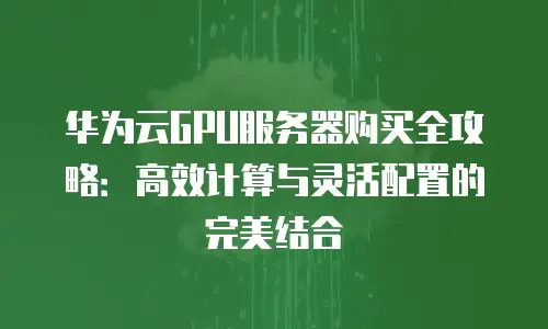 华为云GPU服务器购买全攻略：高效计算与灵活配置的完美结合