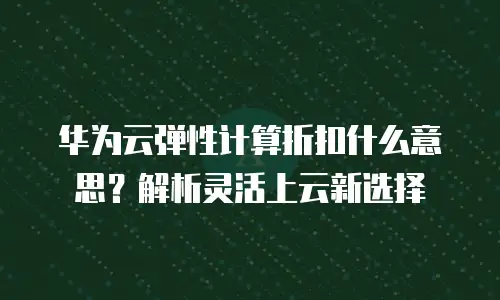 华为云弹性计算折扣什么意思？解析灵活上云新选择