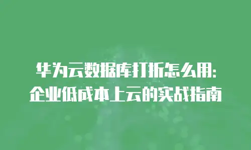 华为云数据库打折怎么用：企业低成本上云的实战指南