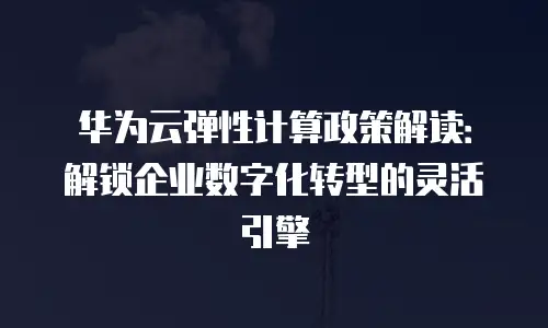 华为云弹性计算政策解读：解锁企业数字化转型的灵活引擎