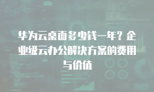 华为云桌面多少钱一年？企业级云办公解决方案的费用与价值