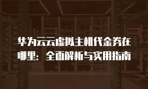 华为云云虚拟主机代金券在哪里：全面解析与实用指南