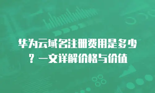 华为云域名注册费用是多少？一文详解价格与价值