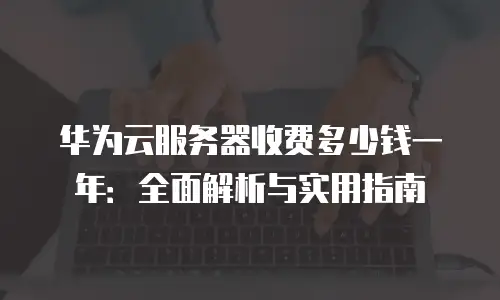 华为云服务器收费多少钱一年：全面解析与实用指南