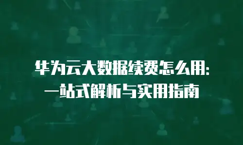 华为云大数据续费怎么用：一站式解析与实用指南