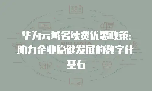 华为云域名续费优惠政策：助力企业稳健发展的数字化基石