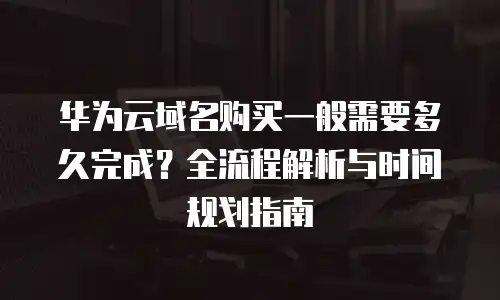 华为云域名购买一般需要多久完成？全流程解析与时间规划指南