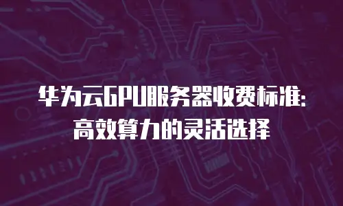 华为云GPU服务器收费标准：高效算力的灵活选择