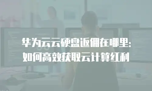 华为云云硬盘返佣在哪里：如何高效获取云计算红利