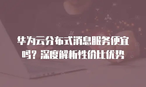 华为云分布式消息服务便宜吗？深度解析性价比优势