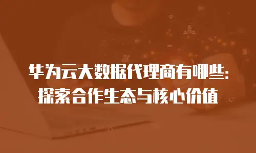 华为云大数据代理商有哪些：探索合作生态与核心价值