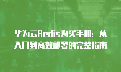 华为云Redis购买手册：从入门到高效部署的完整指南