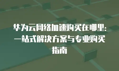 华为云网络加速购买在哪里：一站式解决方案与专业购买指南