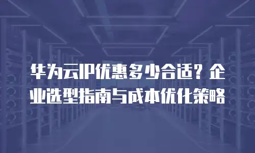 华为云IP优惠多少合适？企业选型指南与成本优化策略