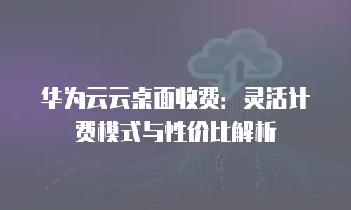 华为云云桌面收费：灵活计费模式与性价比解析