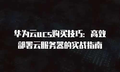 华为云ucs购买技巧：高效部署云服务器的实战指南