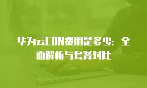 华为云CDN费用是多少：全面解析与套餐对比