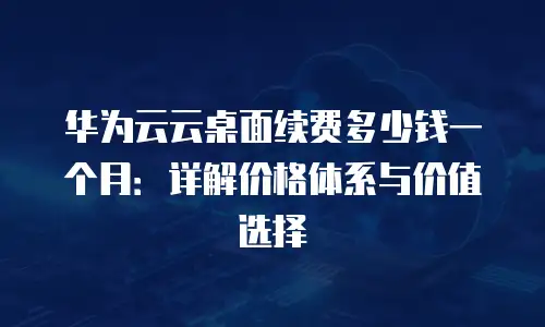 华为云云桌面续费多少钱一个月：详解价格体系与价值选择