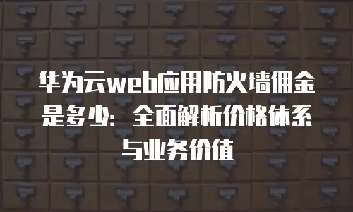 华为云web应用防火墙佣金是多少：全面解析价格体系与业务价值