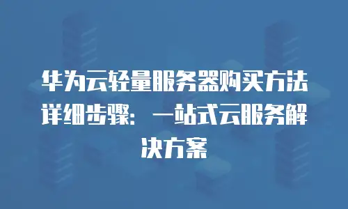 华为云轻量服务器购买方法详细步骤：一站式云服务解决方案