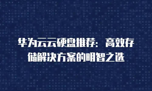 华为云云硬盘推荐：高效存储解决方案的明智之选