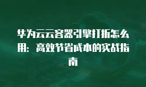 华为云云容器引擎打折怎么用：高效节省成本的实战指南