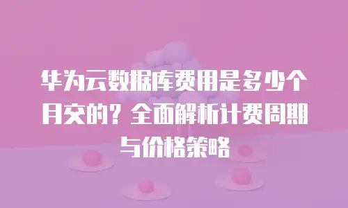 华为云数据库费用是多少个月交的？全面解析计费周期与价格策略