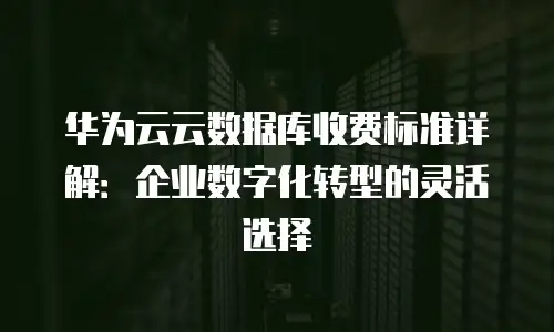 华为云云数据库收费标准详解：企业数字化转型的灵活选择
