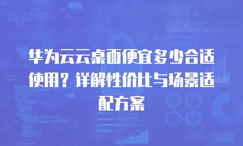 华为云云桌面便宜多少合适使用？详解性价比与场景适配方案