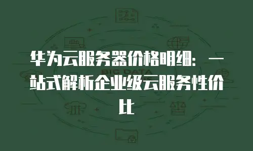 华为云服务器价格明细：一站式解析企业级云服务性价比