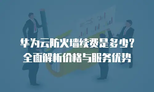 华为云防火墙续费是多少？全面解析价格与服务优势