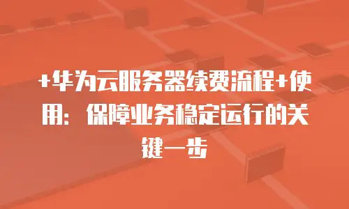 +华为云服务器续费流程+使用：保障业务稳定运行的关键一步