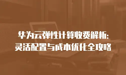 华为云弹性计算收费解析：灵活配置与成本优化全攻略