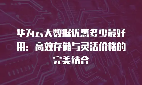 华为云大数据优惠多少最好用：高效存储与灵活价格的完美结合