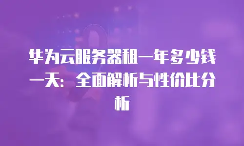 华为云服务器租一年多少钱一天：全面解析与性价比分析
