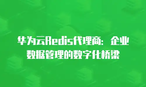 华为云Redis代理商：企业数据管理的数字化桥梁