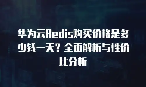 华为云Redis购买价格是多少钱一天？全面解析与性价比分析