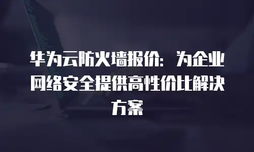 华为云防火墙报价：为企业网络安全提供高性价比解决方案