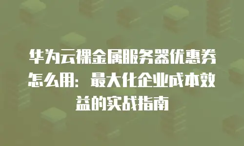 华为云裸金属服务器优惠券怎么用：最大化企业成本效益的实战指南