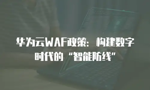 华为云WAF政策：构建数字时代的&ldquo;智能防线&rdquo;