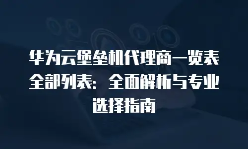 华为云堡垒机代理商一览表全部列表：全面解析与专业选择指南