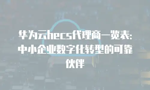 华为云hecs代理商一览表：中小企业数字化转型的可靠伙伴