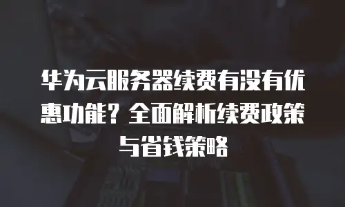 华为云服务器续费有没有优惠功能？全面解析续费政策与省钱策略