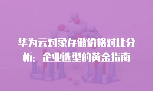 华为云对象存储价格对比分析：企业选型的黄金指南