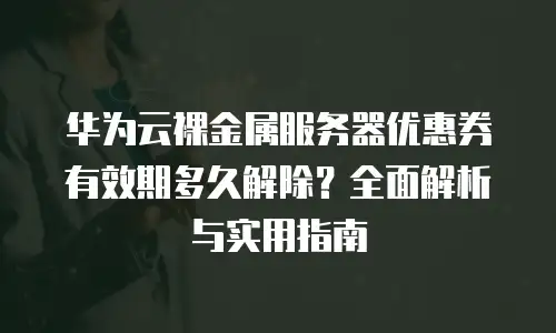 华为云裸金属服务器优惠券有效期多久解除？全面解析与实用指南
